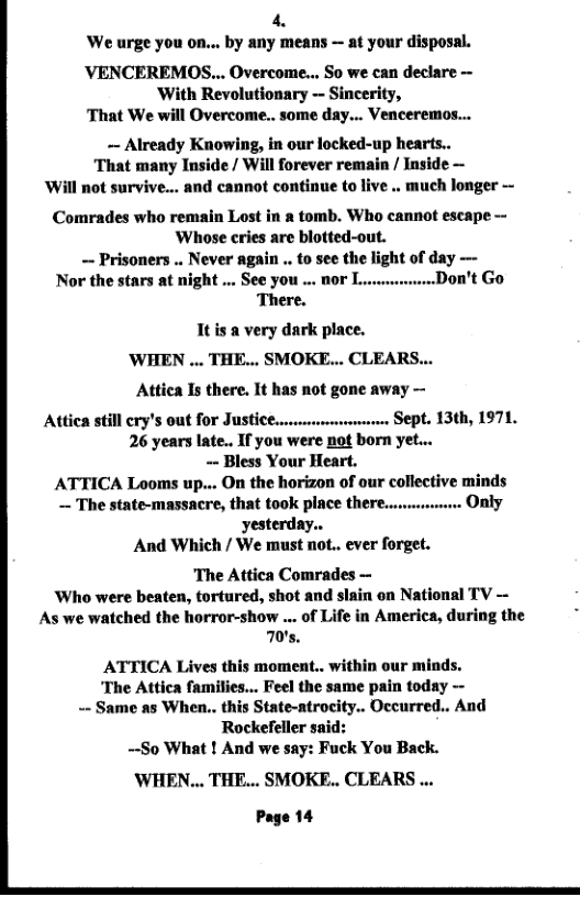 4. We urge you on... by any means — at your disposal.  VENCEREMOS... Overcome... So we can declare — ‘With Revolutionary -- Sincerity, ‘That We will Overcome.. some day... Venceremos...  ~ Already Knowing, in our locked-up hearts.. That many Inside / Will forever remain / Inside — Will not survive... and cannot continue to live .. much longer -  Comrades who remain Lost in a tomb. Who cannot escape Whose cries are blotted-out. — Prisoners .. Never again .. to see the light of day —  Nor the stars at night ... See you ... 00r L. on’t Go There. It is a very dark place.  ’WHEN ... THE... SMOKE... CLEARS... Attica Is there. It has not gone away —  Atica still €ry’s 0ut for JUSHEE.rvmumrsmmnnn SEPL. 13th, 1971, 26 years late.. If you were not born yet... - Bless Your Heart.  ATTICA Looms up... On the horizon of our collective minds — The state-massacre, that t00k pIACE tHere..uivwe: Only yesterday..  And Which / We must not.. ever forget.  The Attica Comrades — ‘Who were beaten, tortured, shot and slain on National TV — As we watched the horror-show ... of Life in America, during the 70’s.  ATTICA Lives this moment.. within our minds. ‘The Attica families... Feel the same pain today - - Same as When.. this State-atrocity.. Occurred.. And Rockefeller ~-So What ! And we say:  ck You Back.  ’WHEN... THE... SMOKE.. CLEARS ... Page 14  